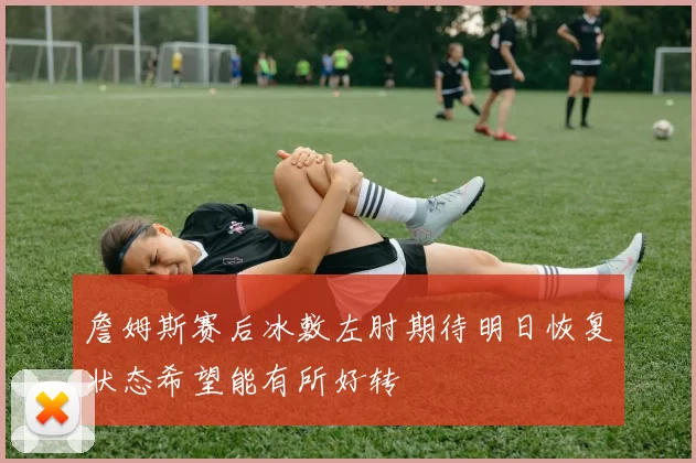 詹姆斯赛后冰敷左肘期待明日恢复状态希望能有所好转