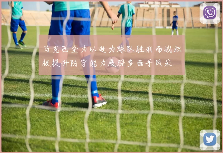 马克西全力以赴为球队胜利而战积极提升防守能力展现多面手风采