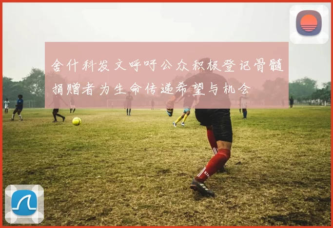 舍什科发文呼吁公众积极登记骨髓捐赠者为生命传递希望与机会