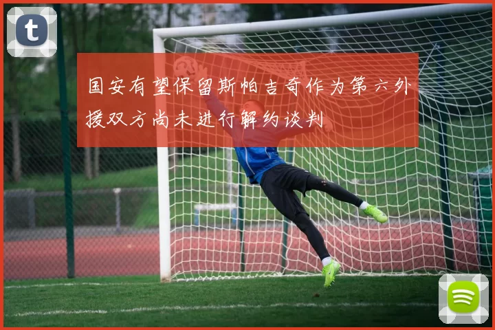 国安有望保留斯帕吉奇作为第六外援双方尚未进行解约谈判