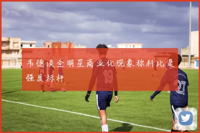 韦德谈全明星商业化现象称科比是强度标杆